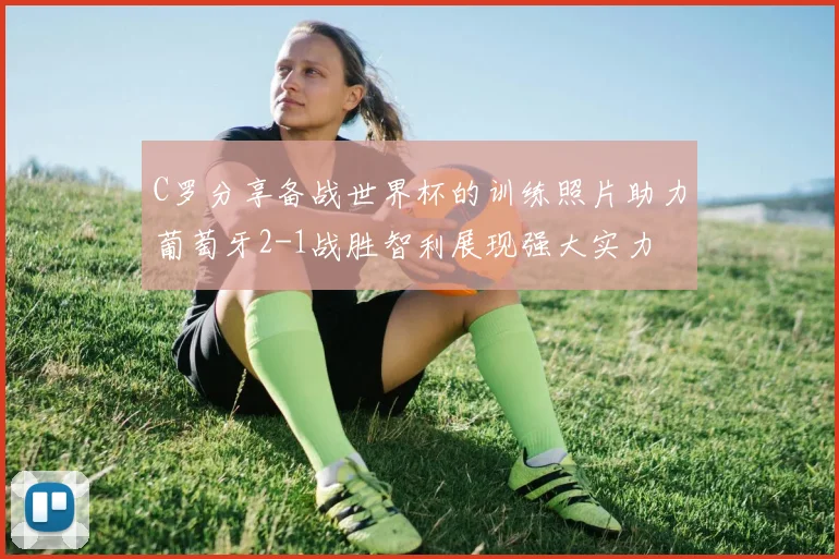 C罗分享备战世界杯的训练照片助力葡萄牙2-1战胜智利展现强大实力