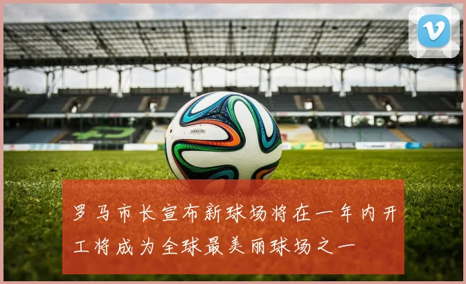 罗马市长宣布新球场将在一年内开工将成为全球最美丽球场之一
