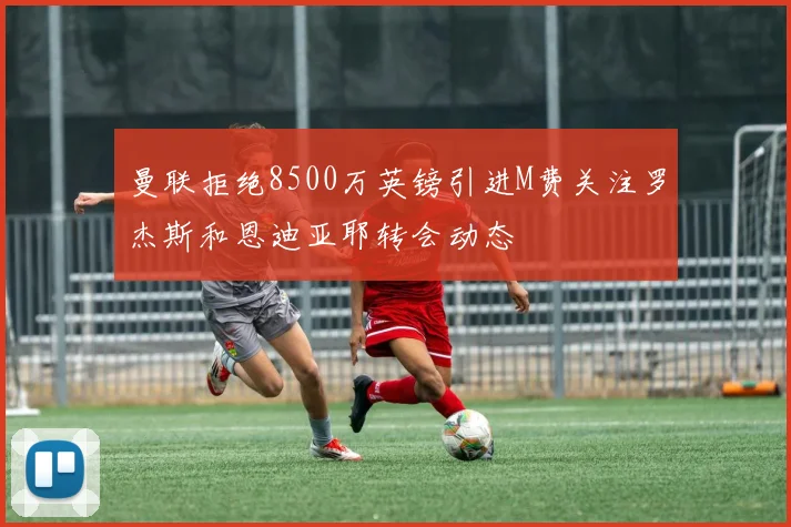 曼联拒绝8500万英镑引进M费关注罗杰斯和恩迪亚耶转会动态