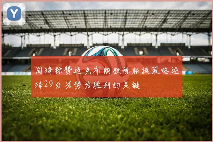 周琦称赞迈克布朗教练轮换策略逆转29分劣势为胜利的关键
