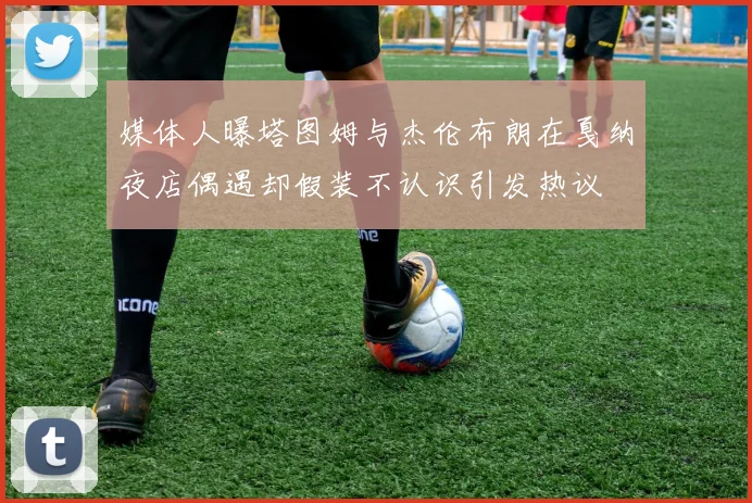 媒体人曝塔图姆与杰伦布朗在戛纳夜店偶遇却假装不认识引发热议