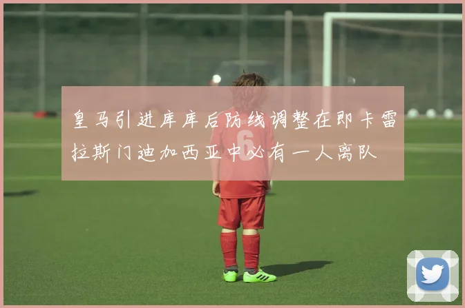 皇马引进库库后防线调整在即卡雷拉斯门迪加西亚中必有一人离队