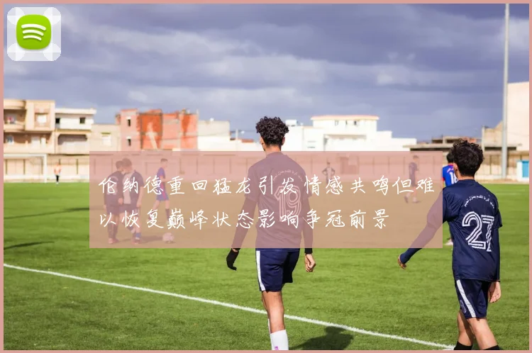 伦纳德重回猛龙引发情感共鸣但难以恢复巅峰状态影响争冠前景