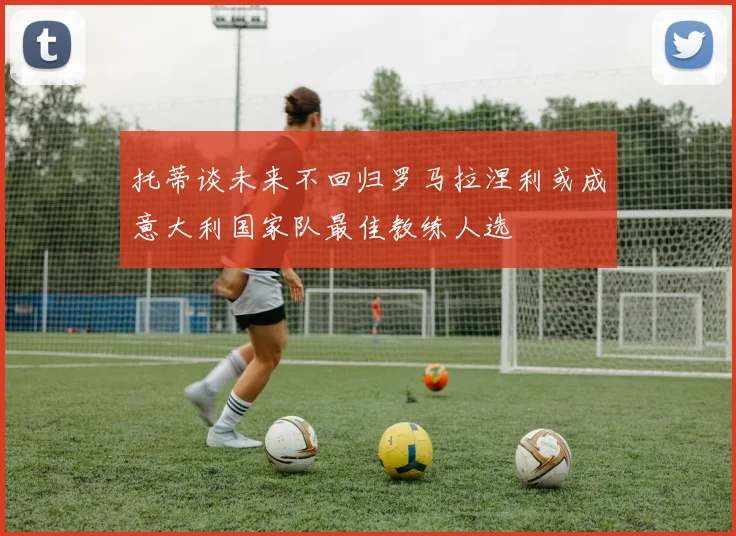 托蒂谈未来不回归罗马拉涅利或成意大利国家队最佳教练人选