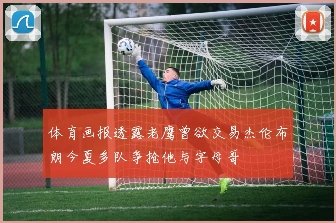 体育画报透露老鹰曾欲交易杰伦布朗今夏多队争抢他与字母哥
