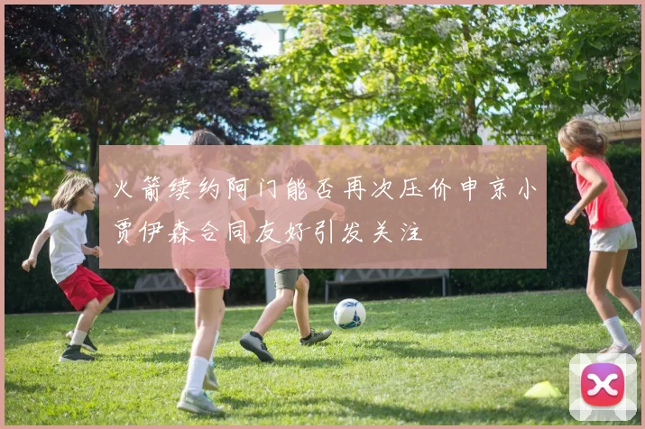 火箭续约阿门能否再次压价申京小贾伊森合同友好引发关注