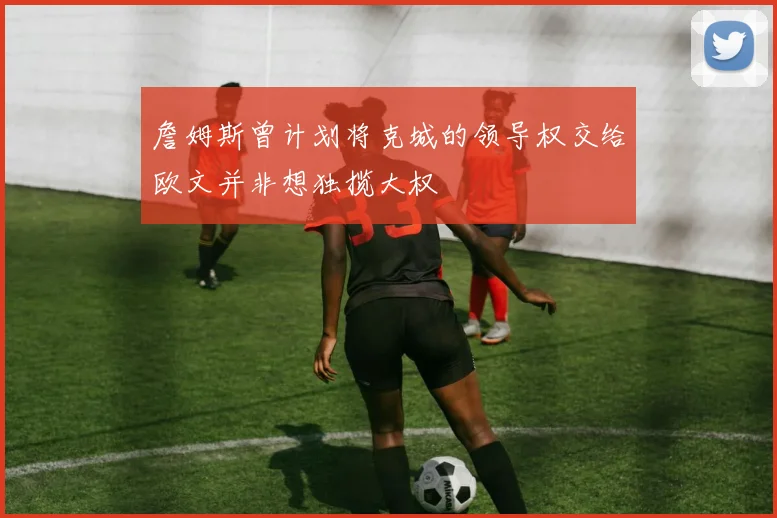 詹姆斯曾计划将克城的领导权交给欧文并非想独揽大权