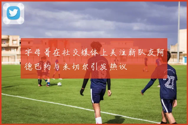 字母哥在社交媒体上关注新队友阿德巴约与米切尔引发热议