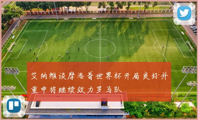 艾纳维谈摩洛哥世界杯开局良好并重申将继续效力罗马队