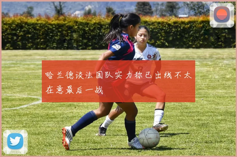 哈兰德谈法国队实力称已出线不太在意最后一战