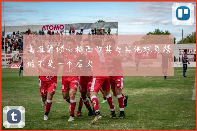 高准翼倾心梅西称其与其他球员踢的不是一个层次