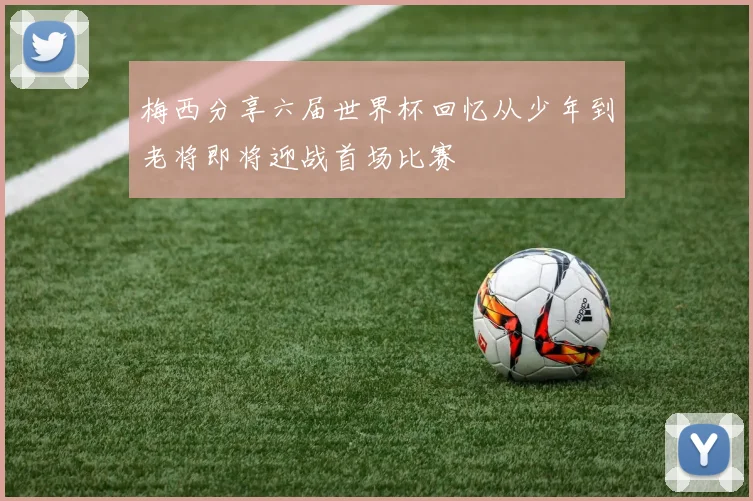 梅西分享六届世界杯回忆从少年到老将即将迎战首场比赛