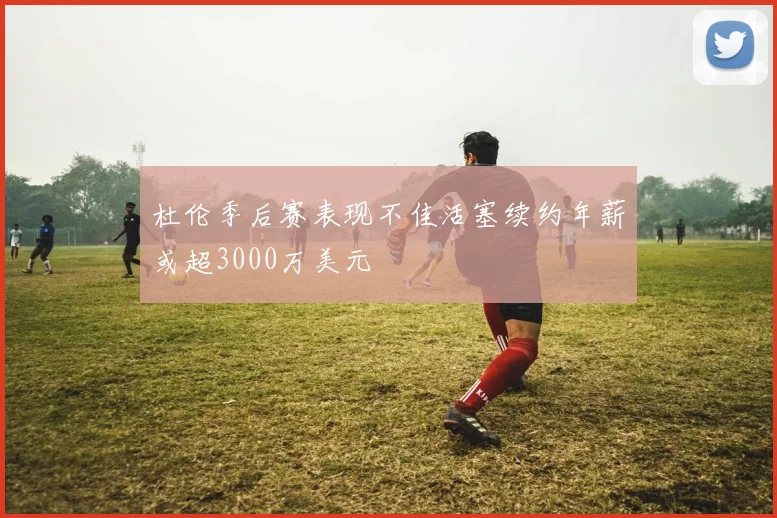 杜伦季后赛表现不佳活塞续约年薪或超3000万美元